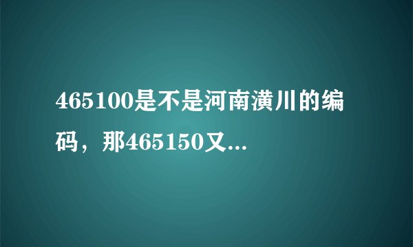 465100是不是河南潢川的编码,那465150又是哪的。