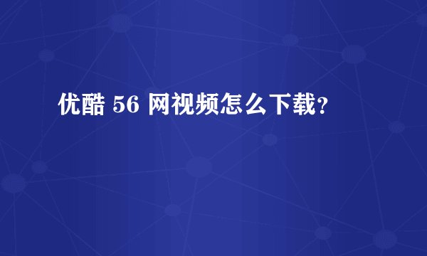 优酷 56 网视频怎么下载？