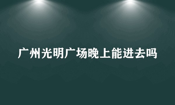 广州光明广场晚上能进去吗