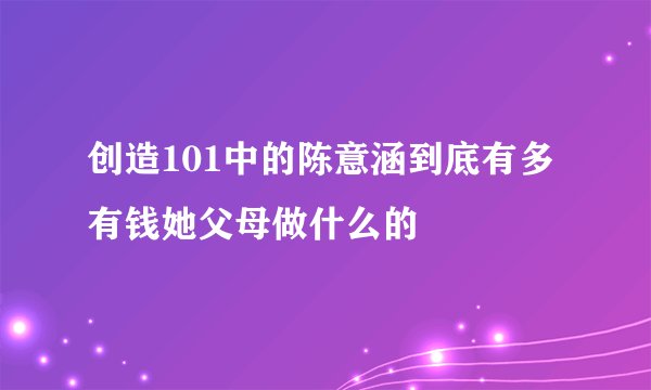 创造101中的陈意涵到底有多有钱她父母做什么的