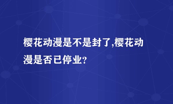 樱花动漫是不是封了,樱花动漫是否已停业？