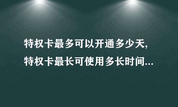 特权卡最多可以开通多少天,特权卡最长可使用多长时间？（不超过50字）