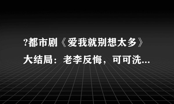 ?都市剧《爱我就别想太多》大结局：老李反悔，可可洗白拜金标签