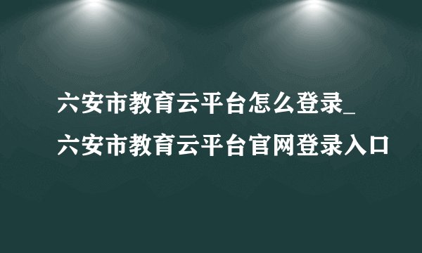 六安市教育云平台怎么登录_六安市教育云平台官网登录入口