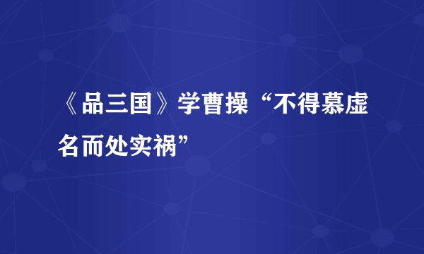 《品三国》学曹操“不得慕虚名而处实祸”
