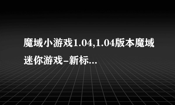 魔域小游戏1.04,1.04版本魔域迷你游戏-新标题不超过40字
