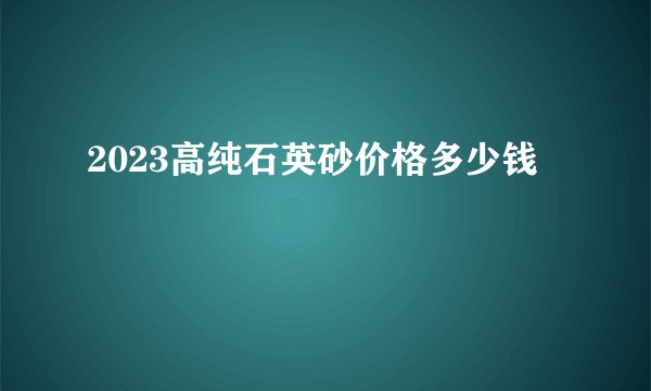 2023高纯石英砂价格多少钱