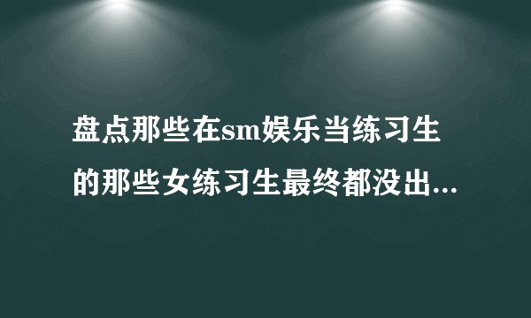 盘点那些在sm娱乐当练习生的那些女练习生最终都没出道离开公司的都有谁