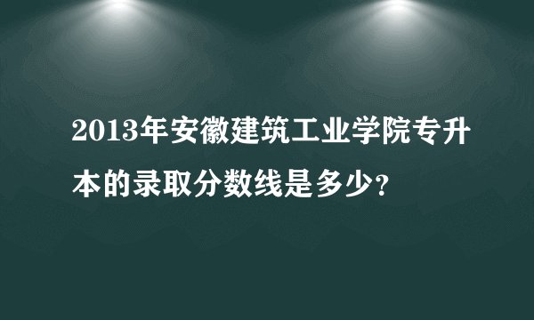 2013年安徽建筑工业学院专升本的录取分数线是多少？