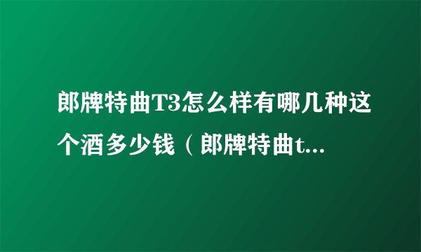 郎牌特曲T3怎么样有哪几种这个酒多少钱（郎牌特曲t3口感）