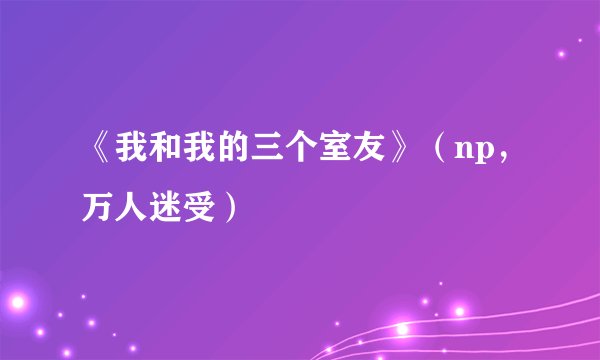 《我和我的三个室友》（np，万人迷受）