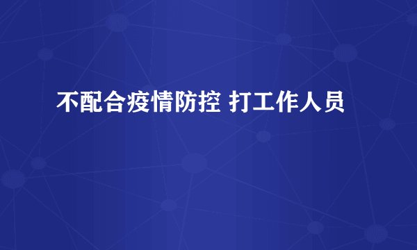 不配合疫情防控 打工作人员