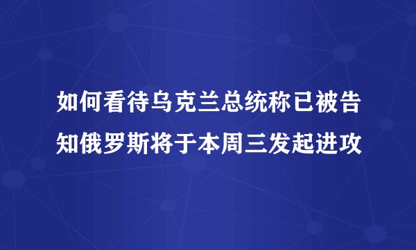 如何看待乌克兰总统称已被告知俄罗斯将于本周三发起进攻