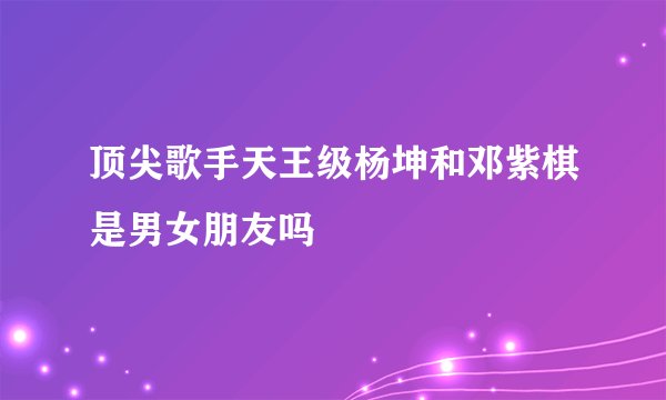 顶尖歌手天王级杨坤和邓紫棋是男女朋友吗