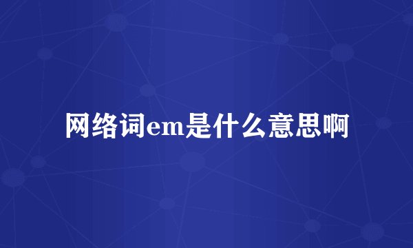 网络词em是什么意思啊