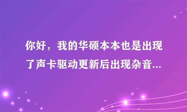 你好，我的华硕本本也是出现了声卡驱动更新后出现杂音的问题，昨天用驱动人生更新时自动更新了声卡驱动