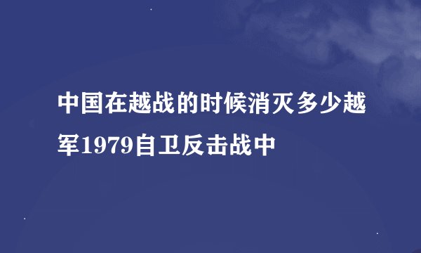 中国在越战的时候消灭多少越军1979自卫反击战中