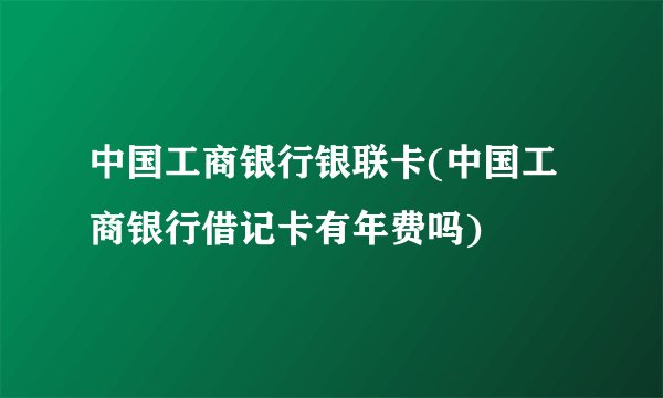 中国工商银行银联卡(中国工商银行借记卡有年费吗)