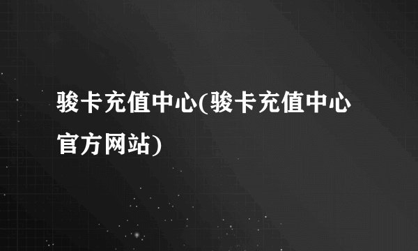 骏卡充值中心(骏卡充值中心官方网站)