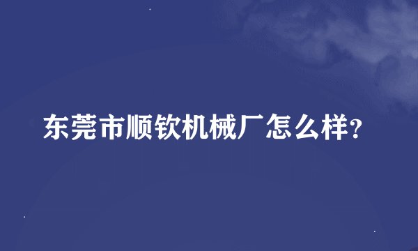 东莞市顺钦机械厂怎么样？
