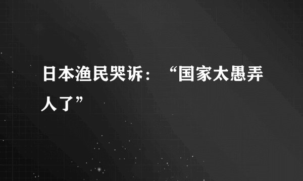 日本渔民哭诉：“国家太愚弄人了”