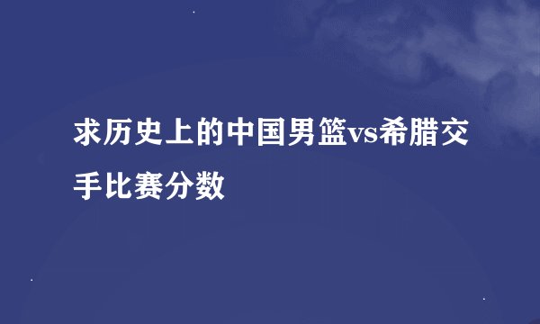 求历史上的中国男篮vs希腊交手比赛分数