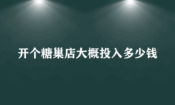 开个糖巢店大概投入多少钱