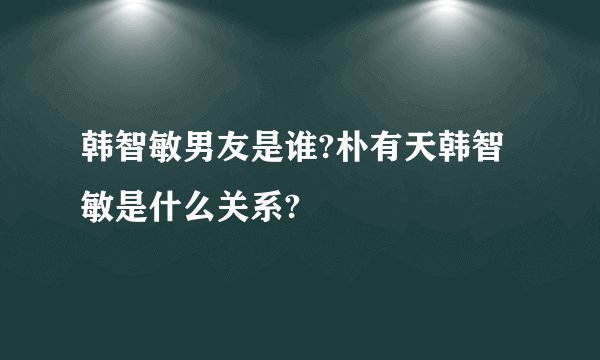 韩智敏男友是谁?朴有天韩智敏是什么关系?
