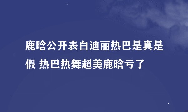 鹿晗公开表白迪丽热巴是真是假 热巴热舞超美鹿晗亏了