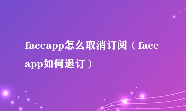 faceapp怎么取消订阅（faceapp如何退订）
