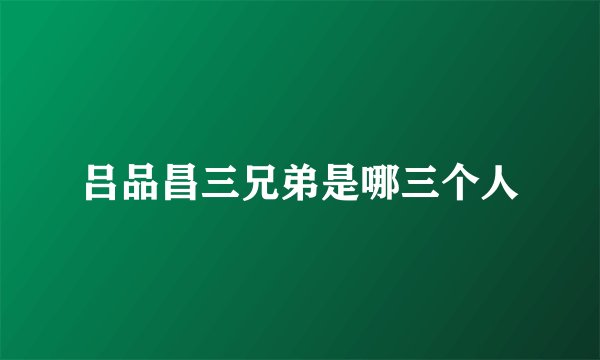 吕品昌三兄弟是哪三个人