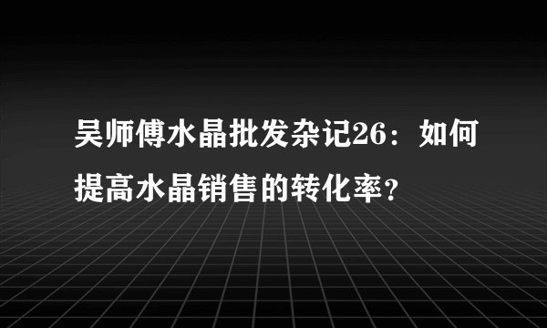 吴师傅水晶批发杂记26：如何提高水晶销售的转化率？