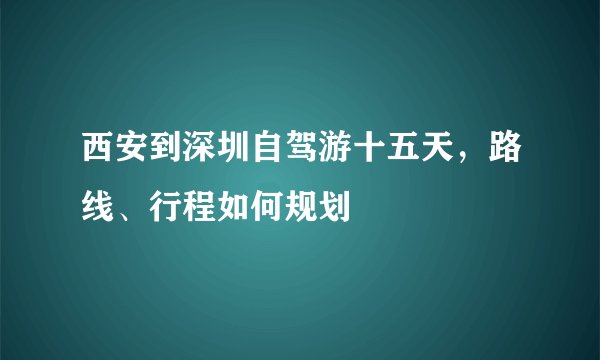 西安到深圳自驾游十五天，路线、行程如何规划