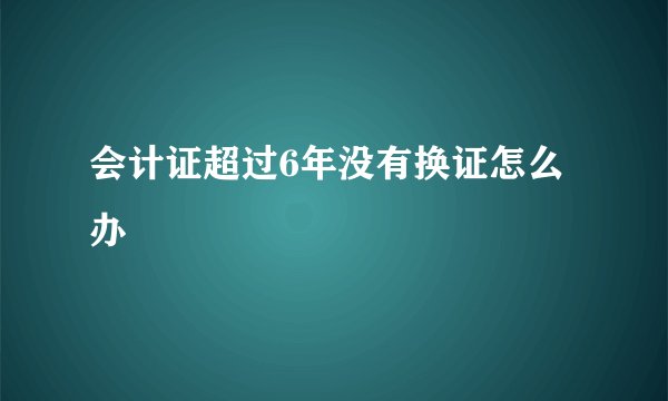会计证超过6年没有换证怎么办