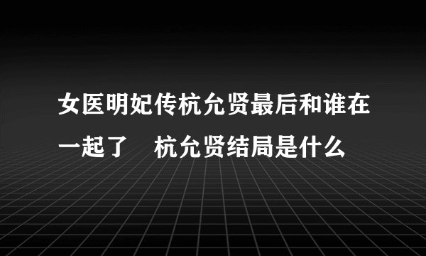 女医明妃传杭允贤最后和谁在一起了 杭允贤结局是什么