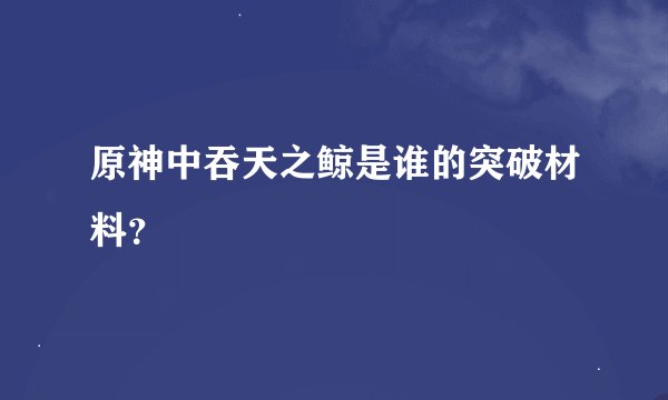 原神中吞天之鲸是谁的突破材料？