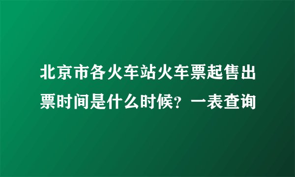 北京市各火车站火车票起售出票时间是什么时候？一表查询