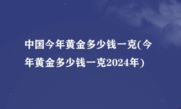 中国今年黄金多少钱一克(今年黄金多少钱一克2024年)