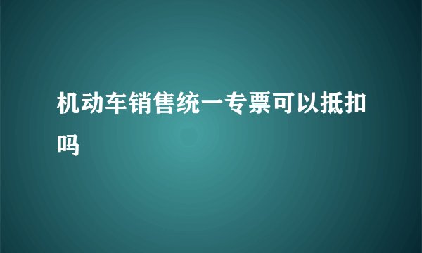 机动车销售统一专票可以抵扣吗