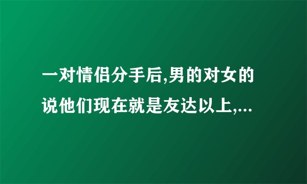 一对情侣分手后,男的对女的说他们现在就是友达以上,恋人未满,这是什么意思?