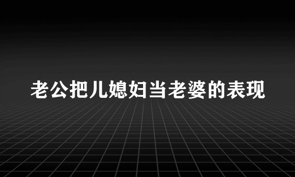 老公把儿媳妇当老婆的表现
