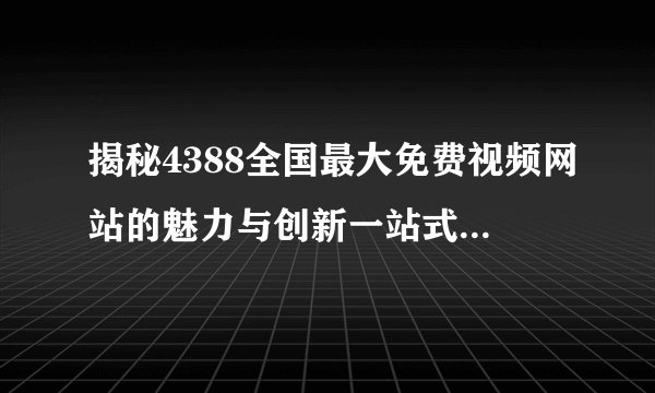 揭秘4388全国最大免费视频网站的魅力与创新一站式视频娱乐平台无限畅享精彩内容