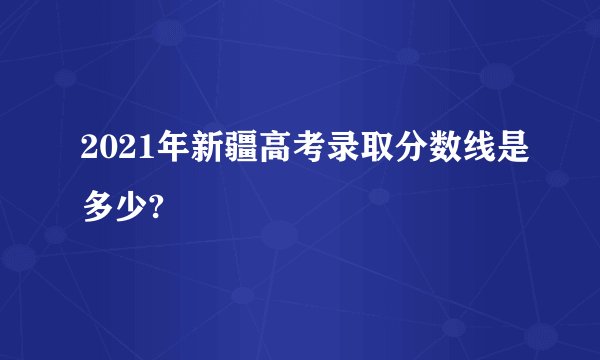 2021年新疆高考录取分数线是多少?