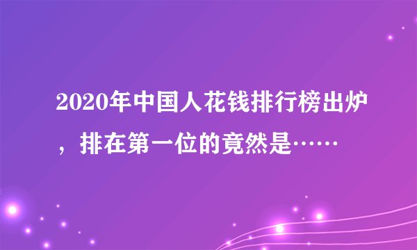 2020年中国人花钱排行榜出炉，排在第一位的竟然是……