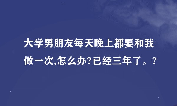 大学男朋友每天晚上都要和我做一次,怎么办?已经三年了。?