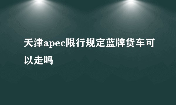 天津apec限行规定蓝牌货车可以走吗