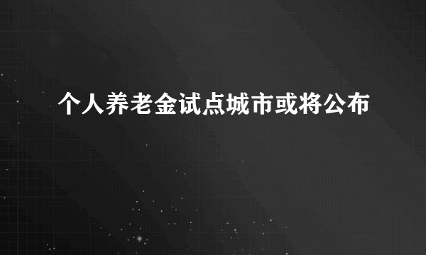 个人养老金试点城市或将公布