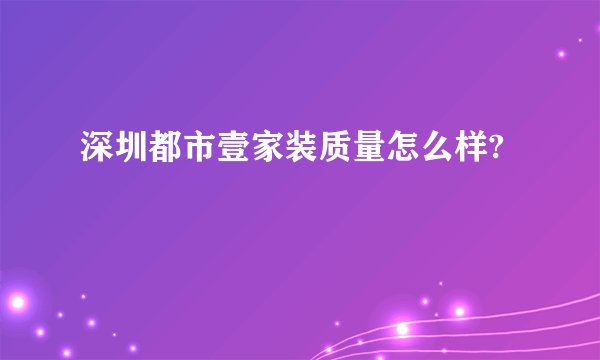 深圳都市壹家装质量怎么样?