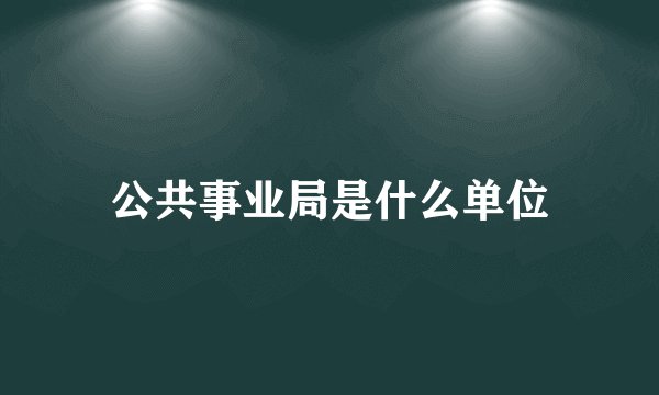 公共事业局是什么单位