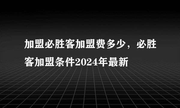 加盟必胜客加盟费多少，必胜客加盟条件2024年最新